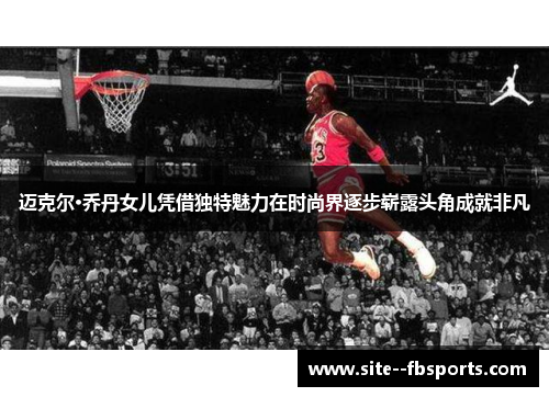 迈克尔·乔丹女儿凭借独特魅力在时尚界逐步崭露头角成就非凡