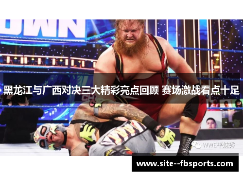 黑龙江与广西对决三大精彩亮点回顾 赛场激战看点十足 黑龙江与广西对决三大精彩亮点回顾 赛场激战看点十足