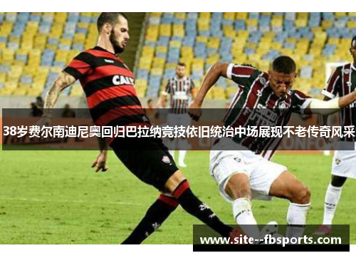 38岁费尔南迪尼奥回归巴拉纳竞技依旧统治中场展现不老传奇风采 38岁费尔南迪尼奥回归巴拉纳竞技依旧统治中场展现不老传奇风采