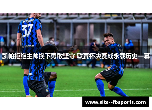 凯帕拒绝主帅换下勇敢坚守 联赛杯决赛成永载历史一幕